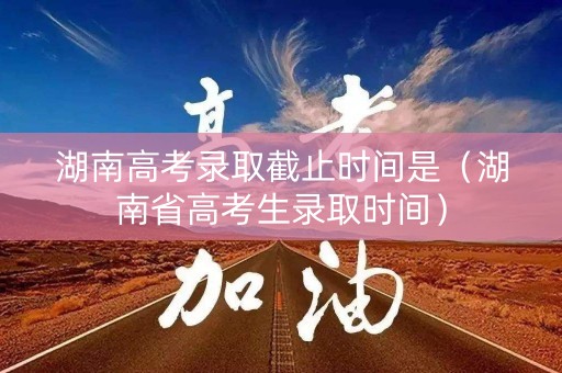 湖南高考录取截止时间是(湖南省高考生录取时间) 湖南高考录取截止时间是(湖南省高考生录取时间)