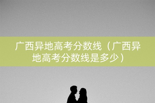 广西异地高考分数线(广西异地高考分数线是多少) 广西异地高考分数线(广西异地高考分数线是多少)