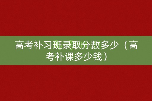 高考补习班录取分数多少(高考补课多少钱) 高考补习班录取分数多少(高考补课多少钱)