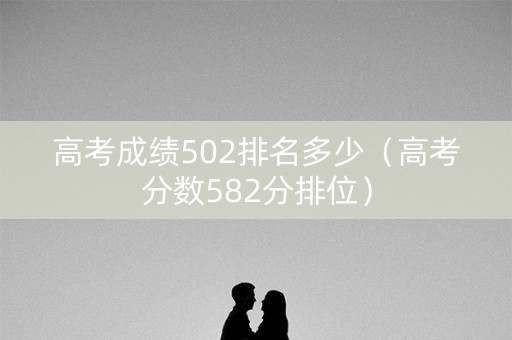 高考成绩502排名多少(高考分数582分排位) 高考成绩502排名多少(高考分数582分排位)