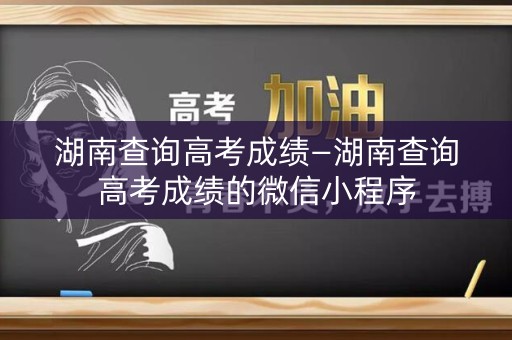 湖南查询高考成绩—湖南查询高考成绩的微信小程序