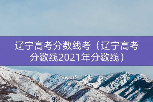辽宁高考分数线考(辽宁高考分数线2021年分数线) 辽宁高考分数线考(辽宁高考分数线2021年分数线)