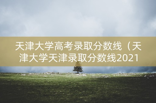 天津大学高考录取分数线(天津大学天津录取分数线2021) 天津大学高考录取分数线(天津大学天津录取分数线2021)