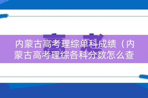 内蒙古高考理综单科成绩(内蒙古高考理综各科分数怎么查) 内蒙古高考理综单科成绩(内蒙古高考理综各科分数怎么查)