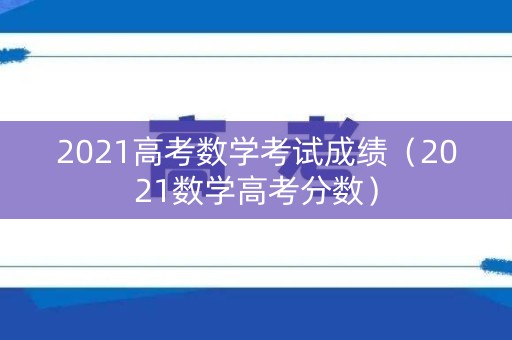 2021高考数学考试成绩(2021数学高考分数) 2021高考数学考试成绩(2021数学高考分数)