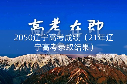 2050辽宁高考成绩(21年辽宁高考录取结果) 2050辽宁高考成绩(21年辽宁高考录取结果)