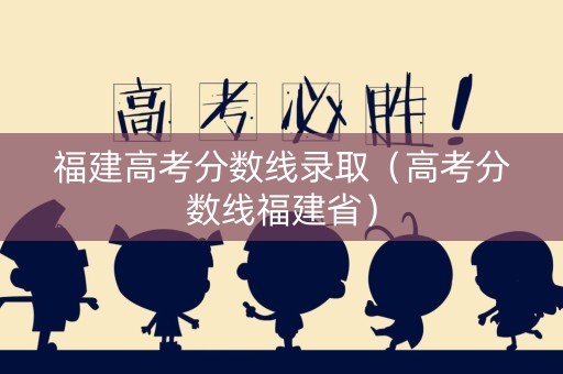 福建高考分数线录取（高考分数线福建省）