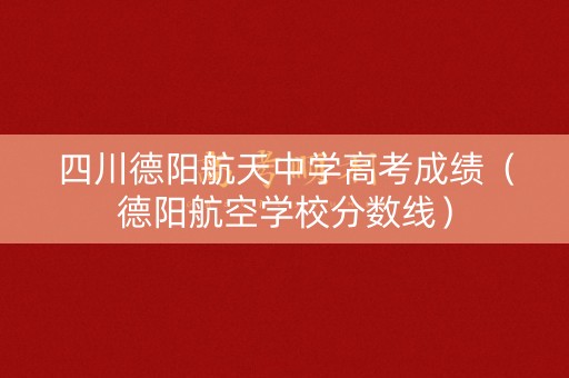 四川德阳航天中学高考成绩(德阳航空学校分数线) 四川德阳航天中学高考成绩(德阳航空学校分数线)