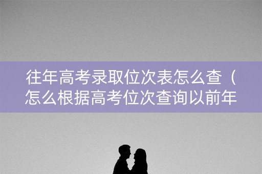 往年高考录取位次表怎么查(怎么根据高考位次查询以前年度录取院校) 往年高考录取位次表怎么查(怎么根据高考位次查询以前年度录取院校)