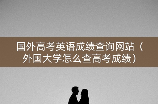 国外高考英语成绩查询网站(外国大学怎么查高考成绩) 国外高考英语成绩查询网站(外国大学怎么查高考成绩)