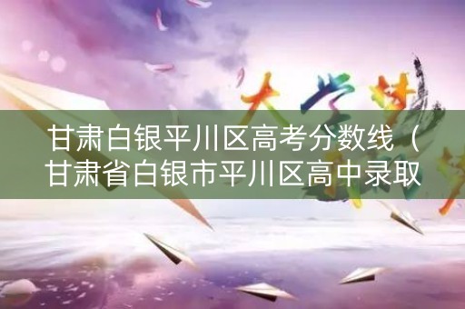 甘肃白银平川区高考分数线(甘肃省白银市平川区高中录取分数线) 甘肃白银平川区高考分数线(甘肃省白银市平川区高中录取分数线)
