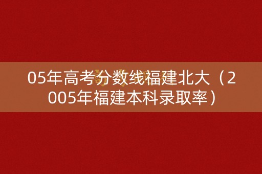 05年高考分数线福建北大(2005年福建本科录取率) 05年高考分数线福建北大(2005年福建本科录取率)