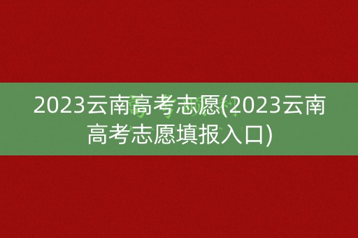 2023云南高考志愿(2023云南高考志愿填报入口)