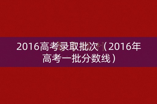 2016高考录取批次(2016年高考一批分数线) 2016高考录取批次(2016年高考一批分数线)