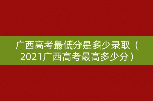 广西高考最低分是多少录取(2021广西高考最高多少分) 广西高考最低分是多少录取(2021广西高考最高多少分)
