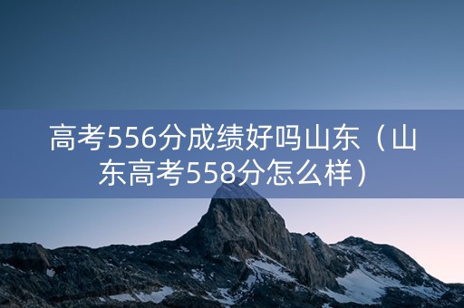 高考556分成绩好吗山东(山东高考558分怎么样) 高考556分成绩好吗山东(山东高考558分怎么样)