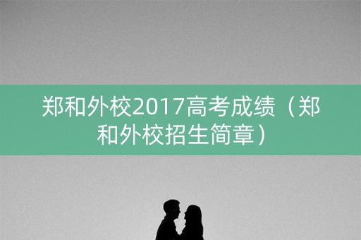 郑和外校2017高考成绩(郑和外校招生简章) 郑和外校2017高考成绩(郑和外校招生简章)