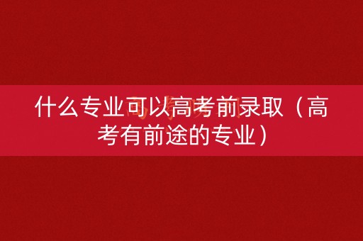 什么专业可以高考前录取(高考有前途的专业) 什么专业可以高考前录取(高考有前途的专业)
