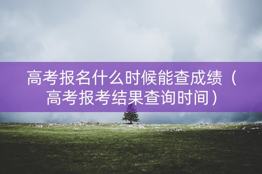高考报名什么时候能查成绩（高考报考结果查询时间）