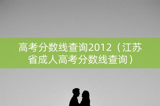 高考分数线查询2012(江苏省成人高考分数线查询) 高考分数线查询2012(江苏省成人高考分数线查询)