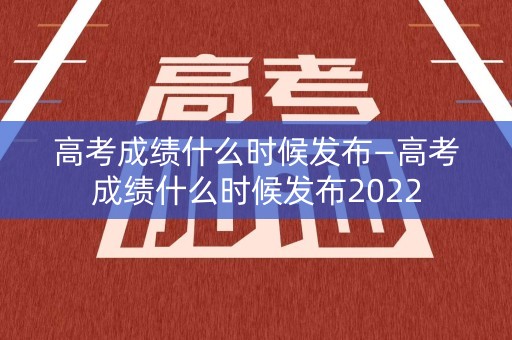 高考成绩什么时候发布—高考成绩什么时候发布2022