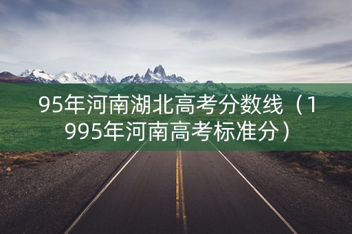 95年河南湖北高考分数线(1995年河南高考标准分) 95年河南湖北高考分数线(1995年河南高考标准分)