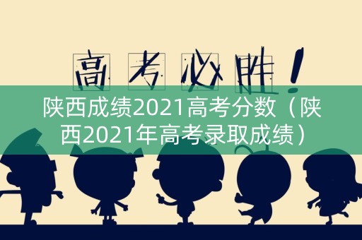 陕西成绩2021高考分数(陕西2021年高考录取成绩) 陕西成绩2021高考分数(陕西2021年高考录取成绩)