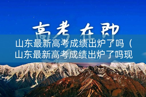 山东最新高考成绩出炉了吗(山东最新高考成绩出炉了吗现在) 山东最新高考成绩出炉了吗(山东最新高考成绩出炉了吗现在)