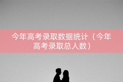 今年高考录取数据统计（今年高考录取总人数）