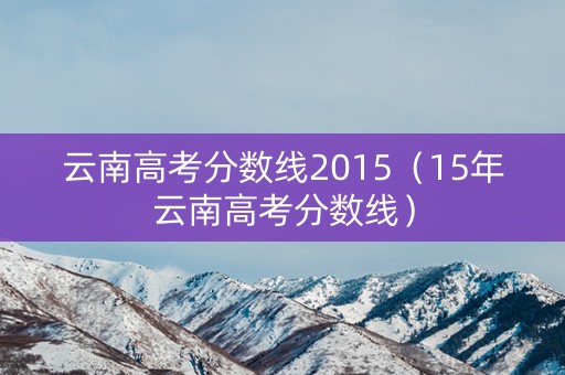 云南高考分数线2015(15年云南高考分数线) 云南高考分数线2015(15年云南高考分数线)