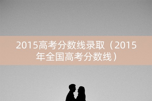 2015高考分数线录取(2015年全国高考分数线) 2015高考分数线录取(2015年全国高考分数线)