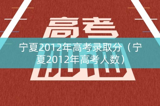 宁夏2012年高考录取分(宁夏2012年高考人数) 宁夏2012年高考录取分(宁夏2012年高考人数)