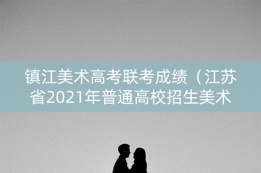 镇江美术高考联考成绩(江苏省2021年普通高校招生美术类专门统考镇江考点地址) 镇江美术高考联考成绩(江苏省2021年普通高校招生美术类专门统考镇江考点地址)