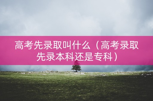 高考先录取叫什么(高考录取先录本科还是专科) 高考先录取叫什么(高考录取先录本科还是专科)