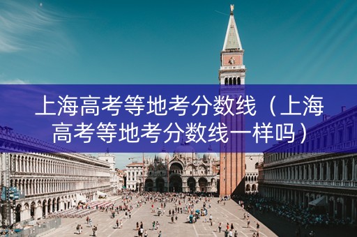上海高考等地考分数线(上海高考等地考分数线一样吗) 上海高考等地考分数线(上海高考等地考分数线一样吗)