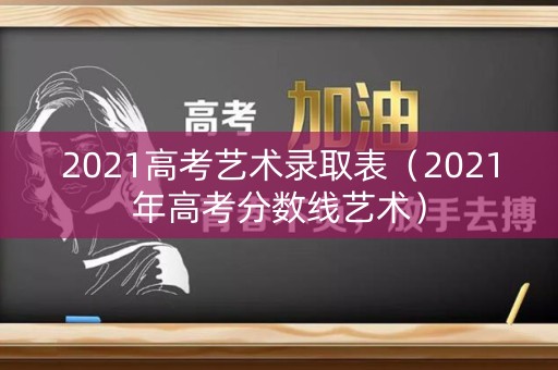 2021高考艺术录取表(2021年高考分数线艺术) 2021高考艺术录取表(2021年高考分数线艺术)