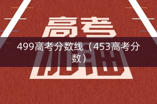 499高考分数线(453高考分数) 499高考分数线(453高考分数)