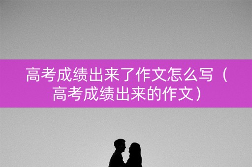 高考成绩出来了作文怎么写(高考成绩出来的作文) 高考成绩出来了作文怎么写(高考成绩出来的作文)