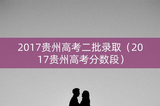 2017贵州高考二批录取(2017贵州高考分数段) 2017贵州高考二批录取(2017贵州高考分数段)