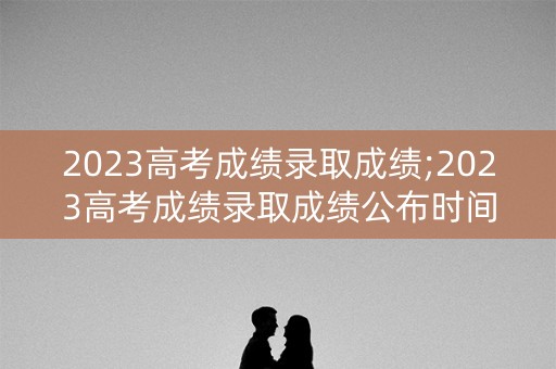2023高考成绩录取成绩;2023高考成绩录取成绩公布时间