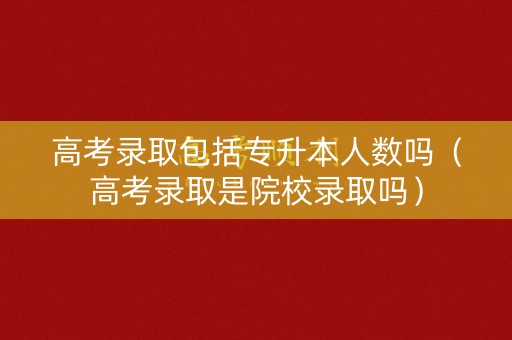 高考录取包括专升本人数吗(高考录取是院校录取吗) 高考录取包括专升本人数吗(高考录取是院校录取吗)