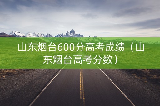 山东烟台600分高考成绩(山东烟台高考分数) 山东烟台600分高考成绩(山东烟台高考分数)