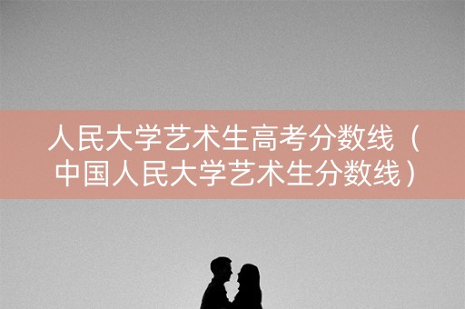 人民大学艺术生高考分数线(中国人民大学艺术生分数线) 人民大学艺术生高考分数线(中国人民大学艺术生分数线)