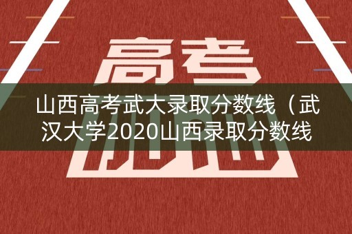 山西高考武大录取分数线（武汉大学2020山西录取分数线）