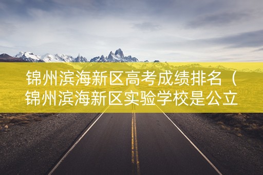 锦州滨海新区高考成绩排名(锦州滨海新区实验学校是公立学校还是私立学校) 锦州滨海新区高考成绩排名(锦州滨海新区实验学校是公立学校还是私立学校)