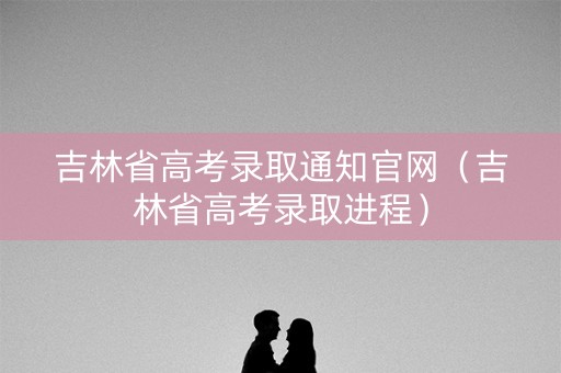 吉林省高考录取通知官网(吉林省高考录取进程) 吉林省高考录取通知官网(吉林省高考录取进程)