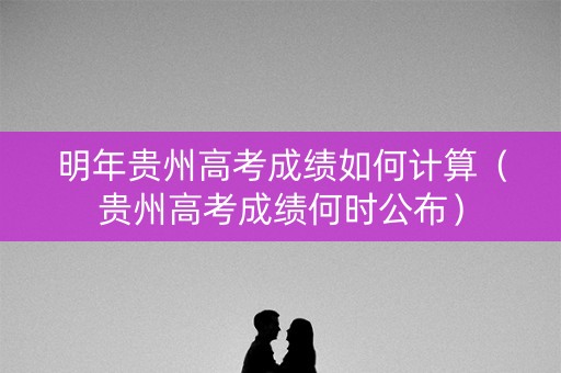明年贵州高考成绩如何计算(贵州高考成绩何时公布) 明年贵州高考成绩如何计算(贵州高考成绩何时公布)