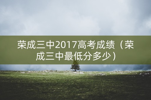 荣成三中2017高考成绩（荣成三中最低分多少）
