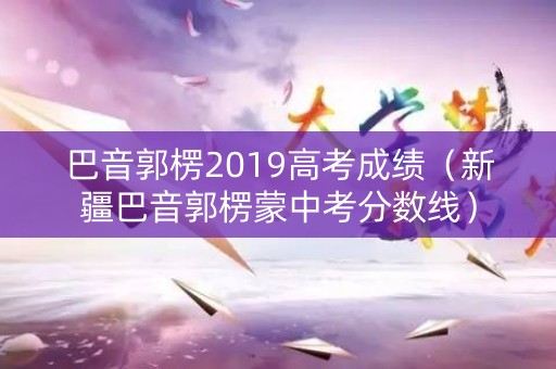 巴音郭楞2019高考成绩（新疆巴音郭楞蒙中考分数线）