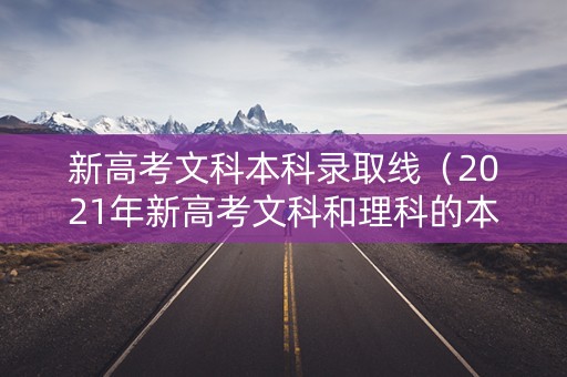 新高考文科本科录取线（2021年新高考文科和理科的本科分数线是）